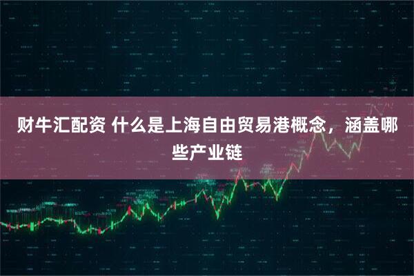 财牛汇配资 什么是上海自由贸易港概念，涵盖哪些产业链