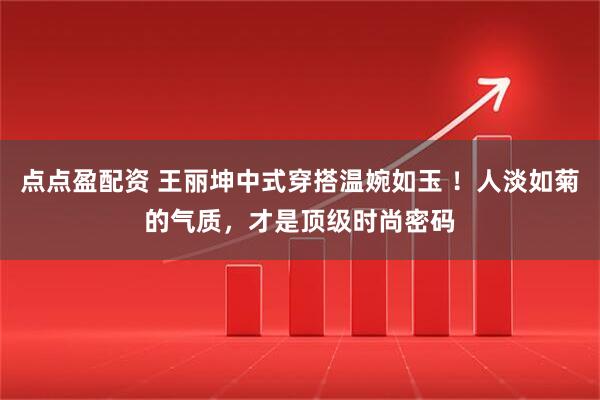 点点盈配资 王丽坤中式穿搭温婉如玉 ！人淡如菊的气质，才是顶级时尚密码