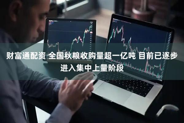 财富通配资 全国秋粮收购量超一亿吨 目前已逐步进入集中上量阶段