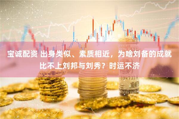 宝诚配资 出身类似、素质相近，为啥刘备的成就比不上刘邦与刘秀？时运不济