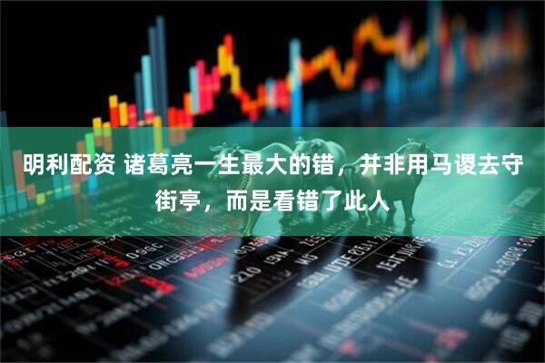 明利配资 诸葛亮一生最大的错，并非用马谡去守街亭，而是看错了此人