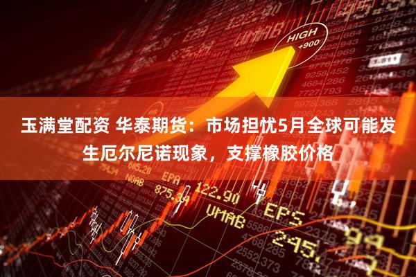 玉满堂配资 华泰期货：市场担忧5月全球可能发生厄尔尼诺现象，支撑橡胶价格