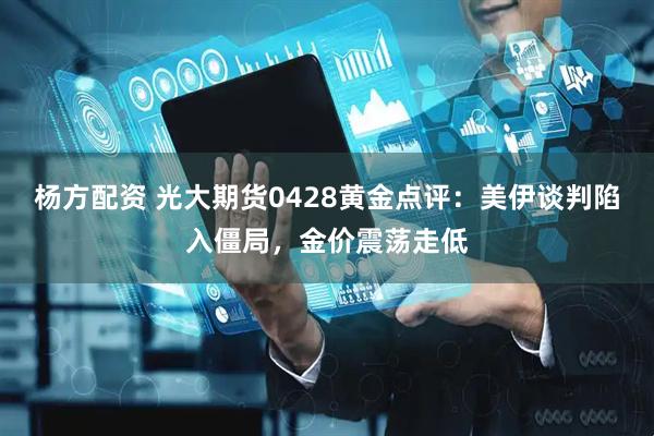 杨方配资 光大期货0428黄金点评：美伊谈判陷入僵局，金价震荡走低