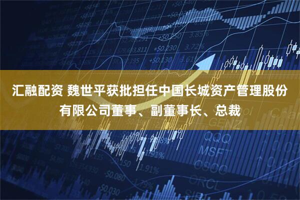 汇融配资 魏世平获批担任中国长城资产管理股份有限公司董事、副董事长、总裁