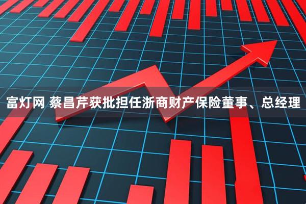 富灯网 蔡昌芹获批担任浙商财产保险董事、总经理